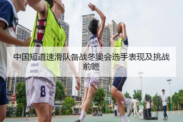 中国短道速滑队备战冬奥会选手表现及挑战前瞻